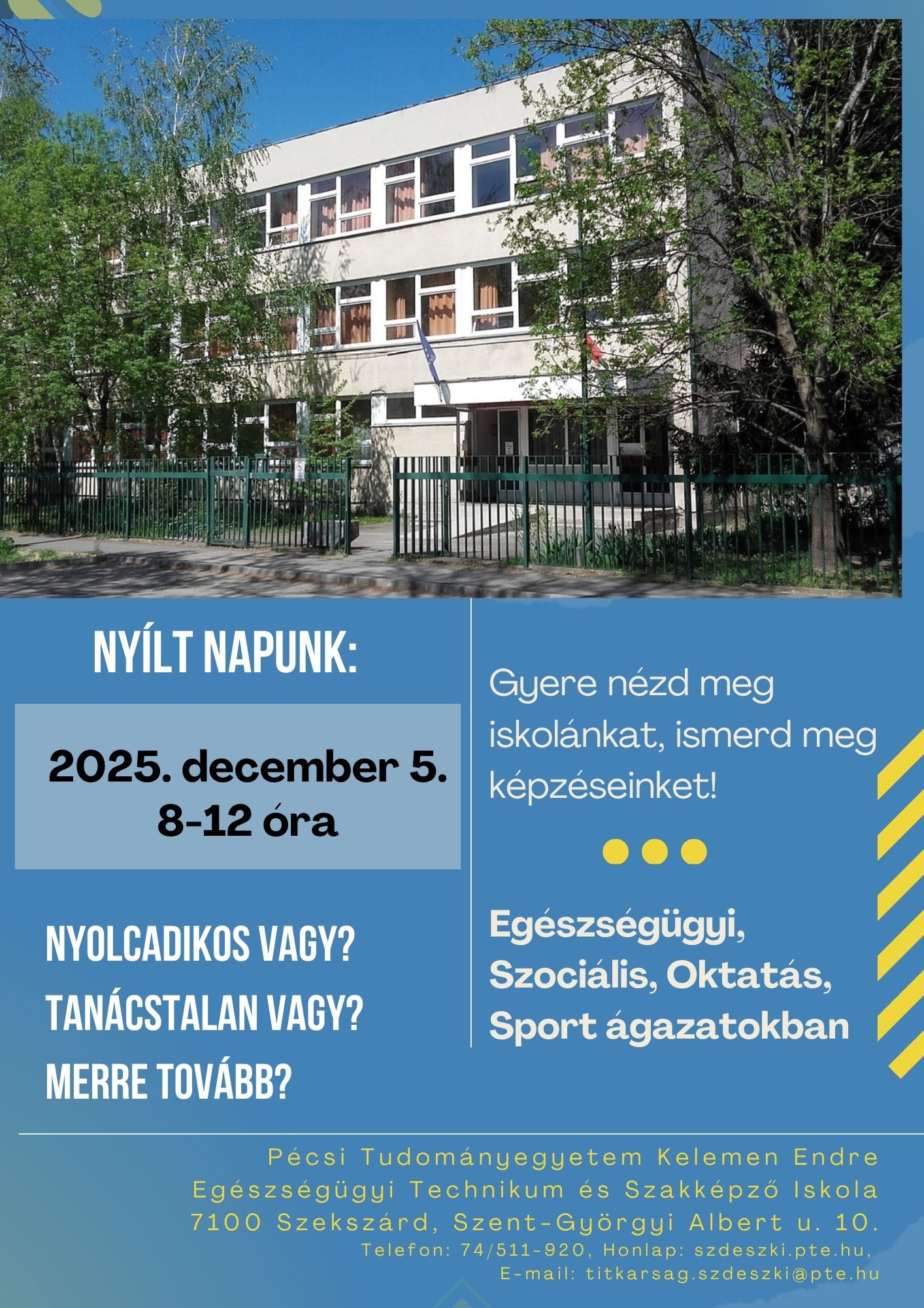 Lehet, hogy egy kép erről: , szöveg, amely így szól: „NYÍLT NAPUNK: 2025. december 5. 8-12 óra Gyere nézd meg iskolánkat, ismerd meg képzéseinket! NYOLCADIKOS VAGY? TANÁCSTALAN VAGY? MERRE TOVÁBB? Egészségügyi, Szociális, Oktatás, Sport ágazatokban Pecsi Tudományegyetem Kelemen Endre Egészségügyi Technikum és Szakképző Iskola 7100 Szekszárd Szent-Györgyi Albert u. u.10. 10. Telefon: 74/511-920, Honlap: szdeszki.pte.hu, E-mail: titkarsag szdeszkiapte.ht hu”